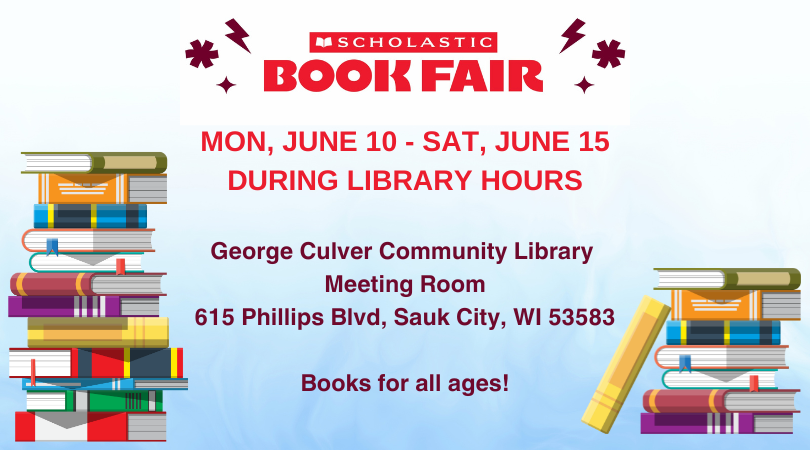 Gradient white to light blue back ground. Two stacks of colorful books on the left and right side. Text in red: Scholastic Book Fair Mon, June 10 - Sat, June 15 during library hours. George Culver Community Meeting Room 615 Phillips Blvd, Sauk City, WI 53583 Books for all ages!