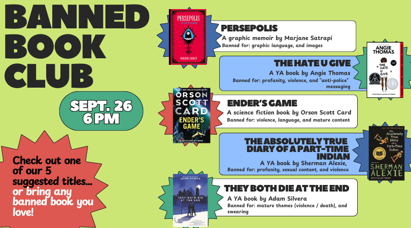 Banned Book Club Sept. 26 6pm Check out one of our five suggested titles or bring any banned book you love! Suggested titles:The Hate U Give, Persepolis, The Absolutely True Diary of A Part Time Indian, Ender's Game, and They Both Die at the End. 