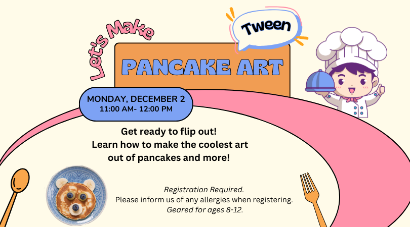 Image of a chef with a covered plate, a spoon a fork, and a pancake on a plate. Text: Let's Make Pancake Art Tween Monday, December 2 11:00 AM-12:00 PM Get ready to flip out! Come learn how to make the coolest art out of pancakes and other foods! Registration Required. Please inform us of any allergies when registering. Geared for ages 8-12.