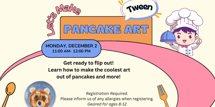 Image of a chef with a covered plate, a spoon a fork, and a pancake on a plate. Text: Let's Make Pancake Art Tween Monday, December 2 11:00 AM-12:00 PM Get ready to flip out! Come learn how to make the coolest art out of pancakes and other foods! Registration Required. Please inform us of any allergies when registering. Geared for ages 8-12.