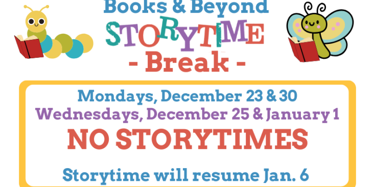 Books & Beyond Storytime Break. Mondays, December 23 and 30 and Wednesdays, December 25 and January 1 NO STORYTIMES. Storytime will resume January 6